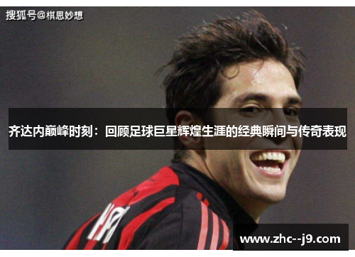 齐达内巅峰时刻：回顾足球巨星辉煌生涯的经典瞬间与传奇表现