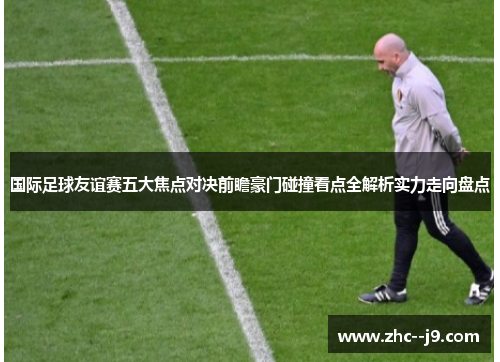 国际足球友谊赛五大焦点对决前瞻豪门碰撞看点全解析实力走向盘点