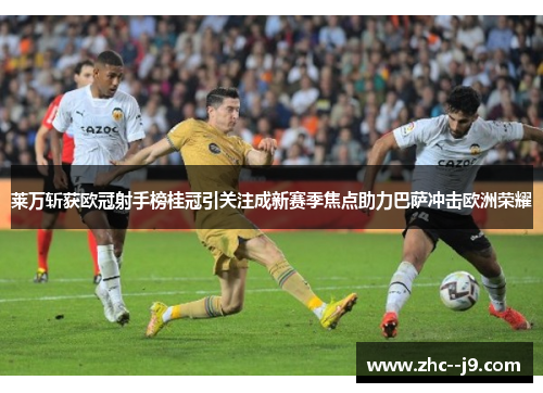 莱万斩获欧冠射手榜桂冠引关注成新赛季焦点助力巴萨冲击欧洲荣耀