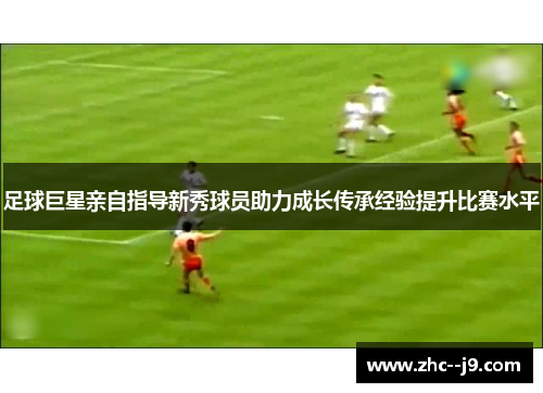 足球巨星亲自指导新秀球员助力成长传承经验提升比赛水平