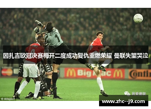 因扎吉欧冠决赛梅开二度成功复仇重燃荣耀 曼联失望哭泣
